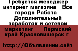  Требуется менеджер интернет-магазина - Все города Работа » Дополнительный заработок и сетевой маркетинг   . Пермский край,Красновишерск г.